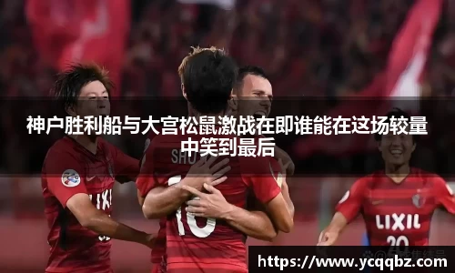 神户胜利船与大宫松鼠激战在即谁能在这场较量中笑到最后