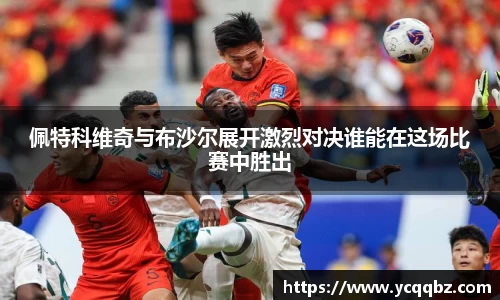 佩特科维奇与布沙尔展开激烈对决谁能在这场比赛中胜出